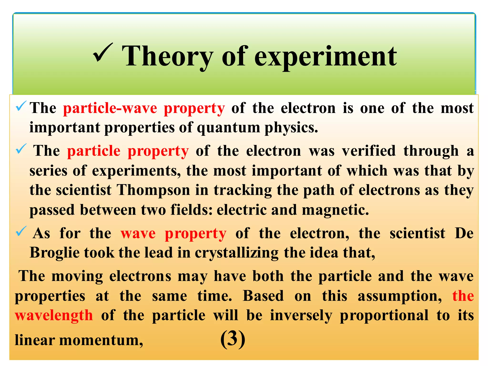 The particle-wave property of the electron is one of the most
important properties of quantum physics.
 The particle property of the electron was verified through a
series of experiments, the most important of which was that by
the scientist Thompson in tracking the path of electrons as they
passed between two fields: electric and magnetic.
 As for the wave property of the electron, the scientist De
Broglie took the lead in crystallizing the idea that,
The moving electrons may have both the particle and the wave
properties at the same time. Based on this assumption, the
wavelength of the particle will be inversely proportional to its
linear momentum, (3)
 Theory of experiment
 