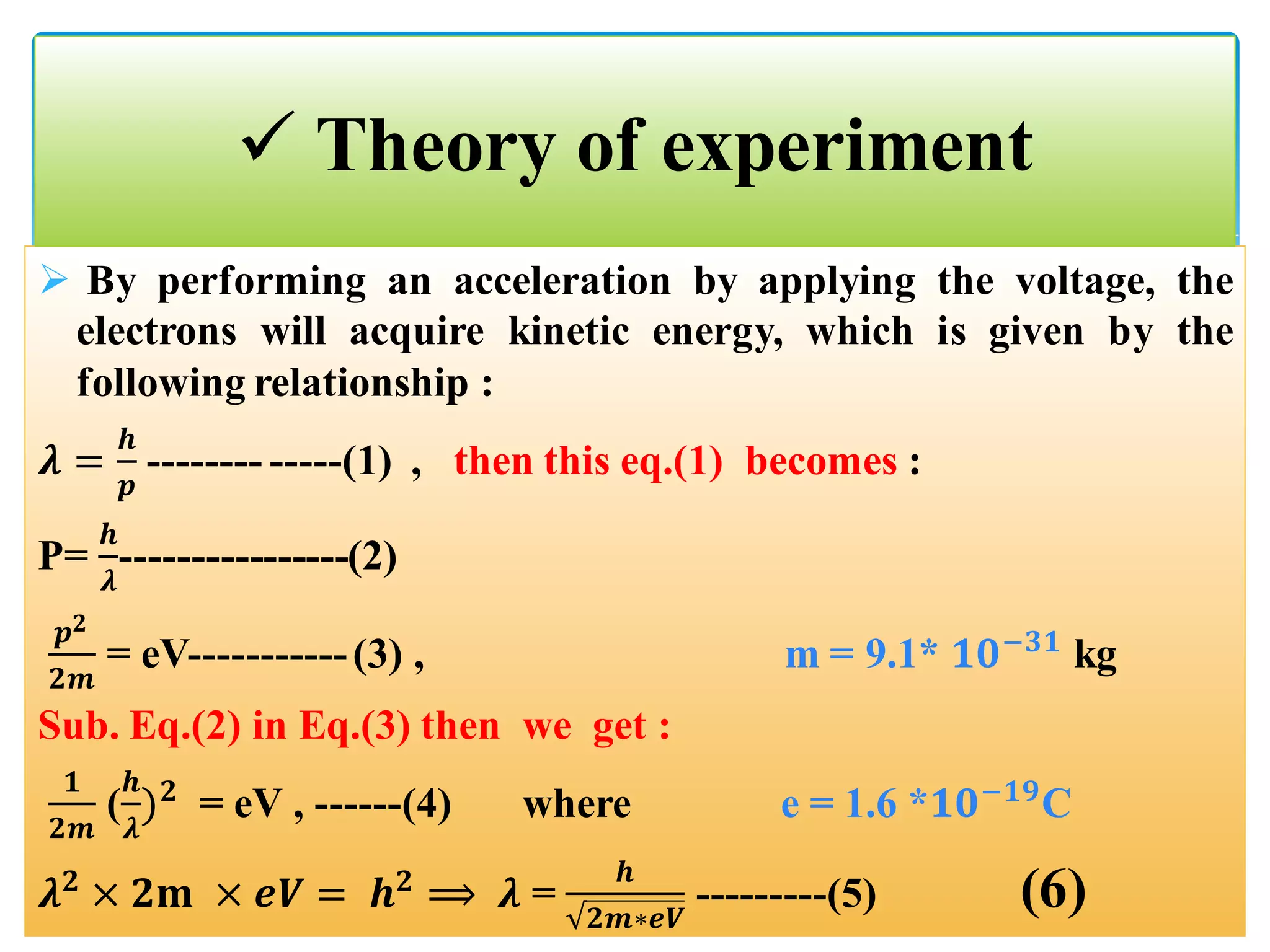  By performing an acceleration by applying the voltage, the
electrons will acquire kinetic energy, which is given by the
following relationship :
𝝀 =
𝒉
𝒑
-------- -----(1) , then this eq.(1) becomes :
P=
𝒉
𝝀
----------------(2)
𝒑 𝟐
𝟐𝒎
= eV-----------(3) , m = 9.1* 𝟏𝟎−𝟑𝟏
kg
Sub. Eq.(2) in Eq.(3) then we get :
𝟏
𝟐𝒎
(
𝒉
𝝀
) 𝟐
= eV , ------(4) where e = 1.6 *𝟏𝟎−𝟏𝟗
C
𝝀 𝟐
× 𝟐𝐦 × 𝒆𝑽 = 𝒉 𝟐
⟹ 𝝀 =
𝒉
𝟐𝒎∗𝒆𝑽
---------(5) (6)
 Theory of experiment
 