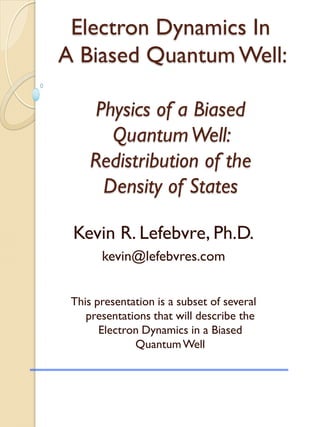 Electron Dynamics In
A Biased Quantum Well:
Physics of a Biased
QuantumWell:
Redistribution of the
Density of States
Kevin R. Lefebvre, Ph.D.
kevin@lefebvres.com
This presentation is a subset of several
presentations that will describe the
Electron Dynamics in a Biased
QuantumWell
 