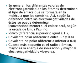    En general, los diferentes valores de
    electronegatividad de los átomos determinan
    el tipo de enlace que se formará en la
    molécula que los combina. Así, según la
    diferencia entre las electronegatividades de
    éstos se puede determinar
    (convencionalmente) si el enlace será, según
    la escala de Linus Pauling:
   Iónico (diferencia superior o igual a 1.7)
   Covalente polar (diferencia entre 1.7 y 0.4)
   Covalente no polar (diferencia inferior a 0.4)
   Cuanto más pequeño es el radio atómico,
    mayor es la energía de ionización y mayor la
    electronegatividad y viceversa.
 