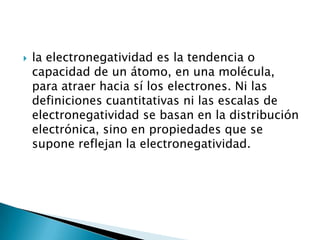    la electronegatividad es la tendencia o
    capacidad de un átomo, en una molécula,
    para atraer hacia sí los electrones. Ni las
    definiciones cuantitativas ni las escalas de
    electronegatividad se basan en la distribución
    electrónica, sino en propiedades que se
    supone reflejan la electronegatividad.
 