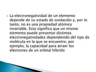    La electronegatividad de un elemento
    depende de su estado de oxidación y, por lo
    tanto, no es una propiedad atómica
    invariable. Esto significa que un mismo
    elemento puede presentar distintas
    electronegatividades dependiendo del tipo de
    molécula en la que se encuentre, por
    ejemplo, la capacidad para atraer los
    electrones de un orbital híbrido
 