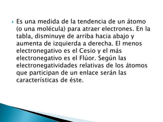    Es una medida de la tendencia de un átomo
    (o una molécula) para atraer electrones. En la
    tabla, disminuye de arriba hacia abajo y
    aumenta de izquierda a derecha. El menos
    electronegativo es el Cesio y el más
    electronegativo es el Flúor. Según las
    electronegatividades relativas de los átomos
    que participan de un enlace serán las
    características de éste.
 