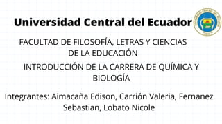 Universidad Central del Ecuador
FACULTAD DE FILOSOFÍA, LETRAS Y CIENCIAS
DE LA EDUCACIÓN
INTRODUCCIÓN DE LA CARRERA DE QUÍMICA Y
BIOLOGÍA
Integrantes: Aimacaña Edison, Carrión Valeria, Fernanez
Sebastian, Lobato Nicole
 