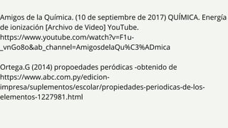 Amigos de la Química. (10 de septiembre de 2017) QUÍMICA. Energía
de ionización [Archivo de Video] YouTube.
https://www.youtube.com/watch?v=F1u-
_vnGo8o&ab_channel=AmigosdelaQu%C3%ADmica
Ortega.G (2014) propoedades peródicas -obtenido de
https://www.abc.com.py/edicion-
impresa/suplementos/escolar/propiedades-periodicas-de-los-
elementos-1227981.html
 