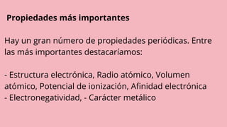 Propiedades más importantes
Hay un gran número de propiedades periódicas. Entre
las más importantes destacaríamos:
- Estructura electrónica, Radio atómico, Volumen
atómico, Potencial de ionización, Afinidad electrónica
- Electronegatividad, - Carácter metálico
 