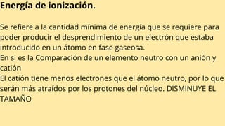Energía de ionización.
Se refiere a la cantidad mínima de energía que se requiere para
poder producir el desprendimiento de un electrón que estaba
introducido en un átomo en fase gaseosa.
En si es la Comparación de un elemento neutro con un anión y
catión
El catión tiene menos electrones que el átomo neutro, por lo que
serán más atraídos por los protones del núcleo. DISMINUYE EL
TAMAÑO
 