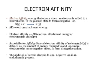 ELECTRON AFFINITY
• ElectronAffinity: energy that occurs when an electron is added to a
neutral atom in the gaseous state to form a negative ion.
• X(g) + e- X-(g)
• E = electron attachment energy
• Electron affinity =-E (electron attachment energy or
electrone gain enthalpy)
• SecondElectronAffinity: Second electron affinity of n element M(g) is
defined as the amount of energy required to add one more
electron to its mononegative anion, to form dinegative anion.
• The addition of second electron to uni- negative ion is an
endothermic process.
 