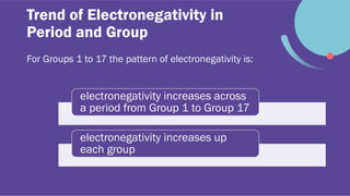 Trend of Electronegativity in
Period and Group
For Groups 1 to 17 the pattern of electronegativity is:
electronegativity increases across
a period from Group 1 to Group 17
electronegativity increases up
each group
 