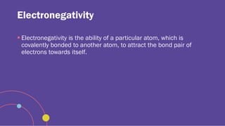 Electronegativity
 Electronegativity is the ability of a particular atom, which is
covalently bonded to another atom, to attract the bond pair of
electrons towards itself.
 