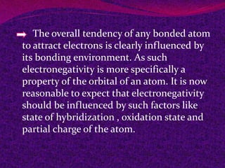 The overall tendency of any bonded atom
to attract electrons is clearly influenced by
its bonding environment. As such
electronegativity is more specifically a
property of the orbital of an atom. It is now
reasonable to expect that electronegativity
should be influenced by such factors like
state of hybridization , oxidation state and
partial charge of the atom.
 