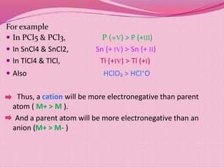 For example
 In PCl5 & PCl3, P (+V) > P (+III)
 In SnCl4 & SnCl2, Sn (+ IV) > Sn (+ II)
 In TlCl4 & TlCl, Tl (+IV) > Tl (+I)
 Also HClO₃ > HCl⁺O
Thus, a cation will be more electronegative than parent
atom ( M+ > M ).
And a parent atom will be more electronegative than an
anion (M+ > M- )
 