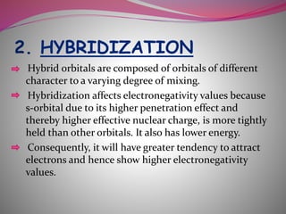 2. HYBRIDIZATION
Hybrid orbitals are composed of orbitals of different
character to a varying degree of mixing.
Hybridization affects electronegativity values because
s-orbital due to its higher penetration effect and
thereby higher effective nuclear charge, is more tightly
held than other orbitals. It also has lower energy.
Consequently, it will have greater tendency to attract
electrons and hence show higher electronegativity
values.
 