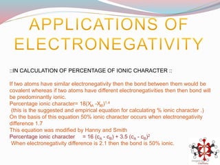 ::IN CALCULATION OF PERCENTAGE OF IONIC CHARACTER ::
If two atoms have similar electronegativity then the bond between them would be
covalent whereas if two atoms have different electronegativities then then bond will
be predominantly ionic.
Percentage ionic character= 18(ӼA -ӼB)1.4
(this is the suggested and empirical equation for calculating % ionic character .)
On the basis of this equation 50% ionic character occurs when electronegativity
difference 1.7
This equation was modified by Hanny and Smith
Percentage ionic character = 16 (cA - cB) + 3.5 (cA - cB)2
When electronegativity difference is 2.1 then the bond is 50% ionic.
 
