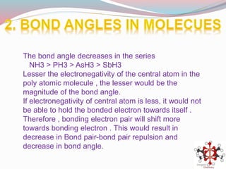 The bond angle decreases in the series
NH3 > PH3 > AsH3 > SbH3
Lesser the electronegativity of the central atom in the
poly atomic molecule , the lesser would be the
magnitude of the bond angle.
If electronegativity of central atom is less, it would not
be able to hold the bonded electron towards itself .
Therefore , bonding electron pair will shift more
towards bonding electron . This would result in
decrease in Bond pair-bond pair repulsion and
decrease in bond angle.
 