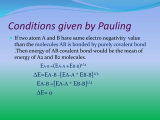 Conditions given by Pauling
 If two atom A and B have same electro negativity value
than the molecules AB is bonded by purely covalent bond
.Then energy of AB covalent bond would be the mean of
energy of A2 and B2 molecules.
EA-B =(EA-A +EB-B)1/2
∆E=EA-B -[EA-A * EB-B]1/2
EA-B =[EA-A * EB-B]1/2
∆E= 0
 