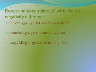 Expression to co-relate ∆E with electro
negativity difference
 0.18√∆E =χA – χB ,S.I unit for E=Kcal/mol
 0.208√∆E=χA- χB, S.I unit for E=ev/mol
 0.1017√∆E=χ A- χB, S.I unit for E=-KJ/mol
 