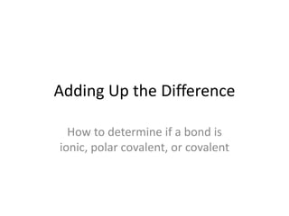 Adding Up the Difference How to determine if a bond is ionic, polar covalent, or covalent 