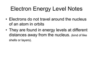 Electron Energy Level Notes
• Electrons do not travel around the nucleus
of an atom in orbits
• They are found in energy levels at different
distances away from the nucleus. (kind of like
shells or layers).
 