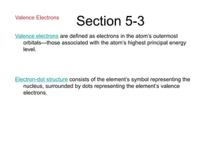 Section 5-3
Valence Electrons
Valence electrons are defined as electrons in the atom’s outermost
orbitals—those associated with the atom’s highest principal energy
level.
Electron-dot structure consists of the element’s symbol representing the
nucleus, surrounded by dots representing the element’s valence
electrons.
 