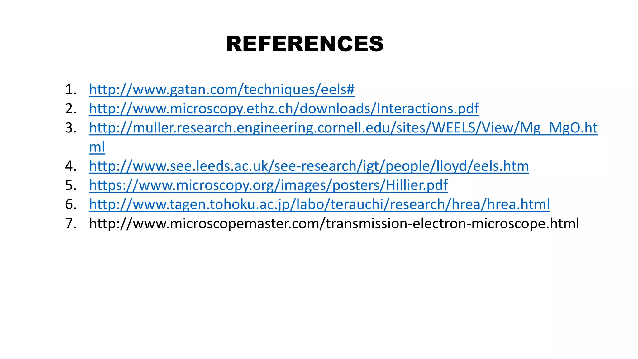 REFERENCES
1. http://www.gatan.com/techniques/eels#
2. http://www.microscopy.ethz.ch/downloads/Interactions.pdf
3. http://muller.research.engineering.cornell.edu/sites/WEELS/View/Mg_MgO.ht
ml
4. http://www.see.leeds.ac.uk/see-research/igt/people/lloyd/eels.htm
5. https://www.microscopy.org/images/posters/Hillier.pdf
6. http://www.tagen.tohoku.ac.jp/labo/terauchi/research/hrea/hrea.html
7. http://www.microscopemaster.com/transmission-electron-microscope.html
 