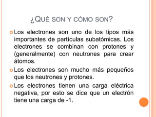 ¿QUÉ SON Y CÓMO SON?
Los electrones son uno de los tipos más
importantes de partículas subatómicas. Los
electrones se combinan con protones y
(generalmente) con neutrones para crear
átomos.
Los electrones son mucho más pequeños
que los neutrones y protones.
Los electrones tienen una carga eléctrica
negativa, por esto se dice que un electrón
tiene una carga de -1.