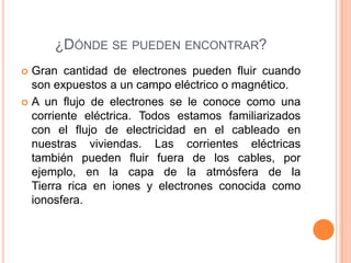 ¿DÓNDE SE PUEDEN ENCONTRAR?
Gran cantidad de electrones pueden fluir cuando
son expuestos a un campo eléctrico o magnético.
A un flujo de electrones se le conoce como una
corriente eléctrica. Todos estamos familiarizados
con el flujo de electricidad en el cableado en
nuestras viviendas. Las corrientes eléctricas
también pueden fluir fuera de los cables, por
ejemplo, en la capa de la atmósfera de la
Tierra rica en iones y electrones conocida como
ionosfera.