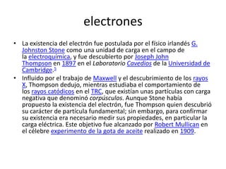 electrones
• La existencia del electrón fue postulada por el físico irlandés G.
Johnston Stone como una unidad de carga en el campo de
la electroquímica, y fue descubierto por Joseph John
Thompson en 1897 en el Laboratorio Cavedios de la Universidad de
Cambridge.5
• Influido por el trabajo de Maxwell y el descubrimiento de los rayos
X, Thompson dedujo, mientras estudiaba el comportamiento de
los rayos catódicos en el TRC, que existían unas partículas con carga
negativa que denominó corpúsculos. Aunque Stone había
propuesto la existencia del electrón, fue Thompson quien descubrió
su carácter de partícula fundamental; sin embargo, para confirmar
su existencia era necesario medir sus propiedades, en particular la
carga eléctrica. Este objetivo fue alcanzado por Robert Mullican en
el célebre experimento de la gota de aceite realizado en 1909.