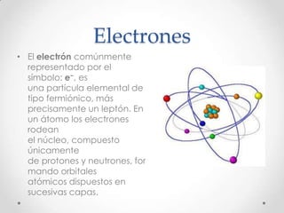 Electrones
• El electrón comúnmente
  representado por el
  símbolo: e−, es
  una partícula elemental de
  tipo fermiónico, más
  precisamente un leptón. En
  un átomo los electrones
  rodean
  el núcleo, compuesto
  únicamente
  de protones y neutrones, for
  mando orbitales
  atómicos dispuestos en
  sucesivas capas.
 