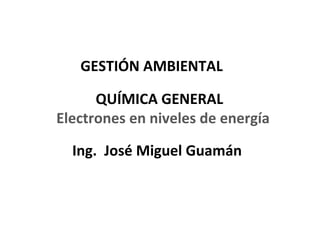 GESTIÓN AMBIENTAL

      QUÍMICA GENERAL
Electrones en niveles de energía

  Ing. José Miguel Guamán



                                   1
 