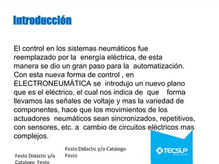 Introducción
El control en los sistemas neumáticos fue
reemplazado por la energía eléctrica, de esta
manera se dio un gran paso para la automatización.
Con esta nueva forma de control , en
ELECTRONEUMÁTICA se introdujo un nuevo plano
que es el eléctrico, el cual nos indica de que forma
llevamos las señales de voltaje y mas la variedad de
componentes, hace que los movimientos de los
actuadores neumáticos sean sincronizados, repetitivos,
con sensores, etc. a cambio de circuitos eléctricos mas
complejos.
Festo Didactic y/o
 