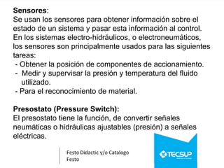 Sensores:
Se usan los sensores para obtener información sobre el
estado de un sistema y pasar esta información al control.
En los sistemas electro-hidráulicos, o electroneumáticos,
los sensores son principalmente usados para las siguientes
tareas:
- Obtener la posición de componentes de accionamiento.
- Medir y supervisar la presión y temperatura del fluido
utilizado.
- Para el reconocimiento de material.
Presostato (Pressure Switch):
El presostato tiene la función, de convertir señales
neumáticas o hidráulicas ajustables (presión) a señales
eléctricas.
 