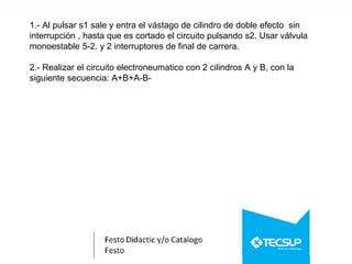 1.- Al pulsar s1 sale y entra el vástago de cilindro de doble efecto sin
interrupción , hasta que es cortado el circuito pulsando s2. Usar válvula
monoestable 5-2. y 2 interruptores de final de carrera.
2.- Realizar el circuito electroneumatico con 2 cilindros A y B, con la
siguiente secuencia: A+B+A-B-
 