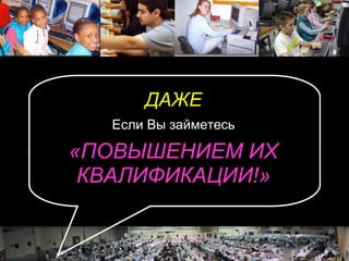 ДАЖЕ Если Вы займетесь «ПОВЫШЕНИЕМ ИХ КВАЛИФИКАЦИИ!» 