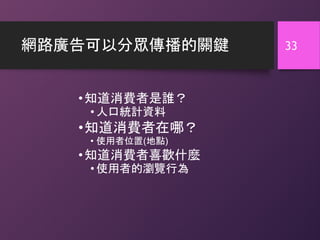網路廣告可以分眾傳播的關鍵
•知道消費者是誰？
• 人口統計資料
•知道消費者在哪？
• 使用者位置(地點)
•知道消費者喜歡什麼
• 使用者的瀏覽行為
33
 