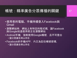 帳號：精準廣告分眾傳播的關鍵
• 使用者的電腦、手機持續登入Facebook與
Gmail
• 瀏覽網站時，網站上有特定的程式碼，讓Facebook
與Google知道使用者正在瀏覽網站
• Android手機，強制使用Google帳號，且不可登出
• 讓分眾廣告得以存在
• Facebook的手機APP，內定為記住帳號密碼，
• 讓分眾廣告得以存在
37
 