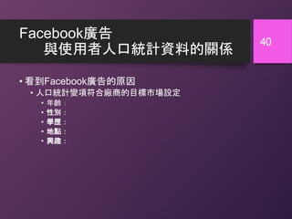 Facebook廣告
與使用者人口統計資料的關係
• 看到Facebook廣告的原因
• 人口統計變項符合廠商的目標市場設定
• 年齡：
• 性別：
• 學歷：
• 地點：
• 興趣：
40
 
