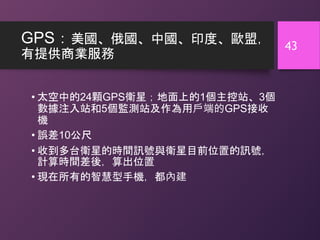 GPS：美國、俄國、中國、印度、歐盟，
有提供商業服務
• 太空中的24顆GPS衛星；地面上的1個主控站、3個
數據注入站和5個監測站及作為用戶端的GPS接收
機
• 誤差10公尺
• 收到多台衛星的時間訊號與衛星目前位置的訊號，
計算時間差後，算出位置
• 現在所有的智慧型手機，都內建
43
 