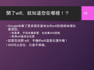 開了wifi，就知道您在哪裡！？
• Google收集了眾多固定基地台的wifi訊號與地理位
置資訊。
• 街景車，不但收集影響，也收集Wifi信號
• 取得wifi基地台位置
• 就算您沒開 wifi，手機的wifi還是在運作喔！
• Wifi可以定位，只是不準確。
45
 