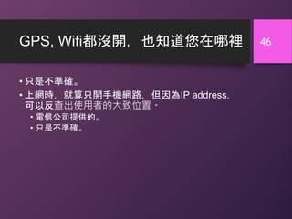GPS, Wifi都沒開，也知道您在哪裡
• 只是不準確。
• 上網時，就算只開手機網路，但因為IP address，
可以反查出使用者的大致位置。
• 電信公司提供的。
• 只是不準確。
46
 