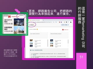 這
是
一
家
Remarketing
公
司
的
行
銷
服
務
• 原來，網路廣告公司，把網路的
瀏覽行為串接起來，進行廣告。
51
網站隨時進行調整，
此僅為示意圖。截
圖內之所有資訊，
均為各該廠商所有。
 