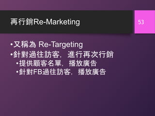 再行銷Re-Marketing
•又稱為 Re-Targeting
•針對過往訪客，進行再次行銷
•提供顧客名單，播放廣告
•針對FB過往訪客，播放廣告
53
 