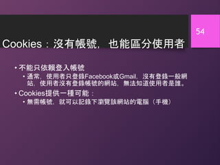 Cookies：沒有帳號，也能區分使用者
• 不能只依賴登入帳號
• 通常，使用者只登錄Facebook或Gmail，沒有登錄一般網
站，使用者沒有登錄帳號的網站，無法知道使用者是誰。
• Cookies提供一種可能：
• 無需帳號，就可以記錄下瀏覽該網站的電腦（手機）
54
 