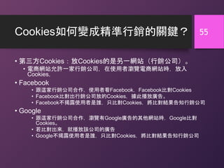 Cookies如何變成精準行銷的關鍵？
• 第三方Cookies：放Cookies的是另一網站（行銷公司）。
• 電商網站允許一家行銷公司，在使用者瀏覽電商網站時，放入
Cookies，
• Facebook
• 跟這家行銷公司合作，使用者看Facebook，Facebook比對Cookies
• Facebook比對出行銷公司放的Cookies，據此播放廣告。
• Facebook不揭露使用者是誰，只比對Cookies，將比對結果告知行銷公司
• Google
• 跟這家行銷公司合作，瀏覽有Google廣告的其他網站時，Google比對
Cookies。
• 若比對出來，就播放該公司的廣告
• Google不揭露使用者是誰，只比對Cookies，將比對結果告知行銷公司
55
 