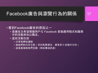 Facebook廣告與瀏覽行為的關係
• 看到Facebook廣告的原因之一
• 是廣告主希望根據用戶在 Facebook 家族應用程式和服務
中的活動來加以觸及。
• 這些活動包括
• 分享其網站連結
• 與他們的內容互動（例如點擊廣告、觀看影片或儲存內容）
• 或是直接與他們互動（例如傳送訊息）
57
 