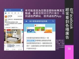 在
Facebook
經
常
看
到
各
種
廣
告
有可能是因為您跟這個粉絲專頁互
動過，或者查閱過他們的廣告，或
到過他們網站，使用過他們App
58
網站隨時進行
調整，此僅為
示意圖。截圖
內之所有資訊，
均為各該廠商
所有。
 