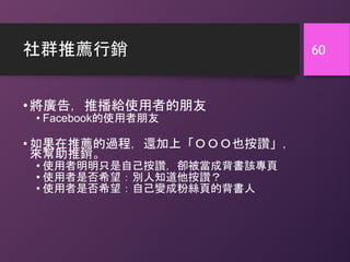 社群推薦行銷
•將廣告，推播給使用者的朋友
• Facebook的使用者朋友
• 如果在推薦的過程，還加上「ＯＯＯ也按讚」，
來幫助推銷。
• 使用者明明只是自己按讚，卻被當成背書該專頁
• 使用者是否希望：別人知道他按讚？
• 使用者是否希望：自己變成粉絲頁的背書人
60
 
