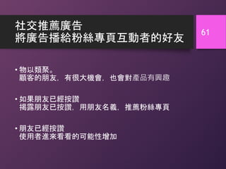 社交推薦廣告
將廣告播給粉絲專頁互動者的好友
• 物以類聚。
顧客的朋友，有很大機會，也會對產品有興趣
• 如果朋友已經按讚
揭露朋友已按讚，用朋友名義，推薦粉絲專頁
• 朋友已經按讚
使用者進來看看的可能性增加
61
 