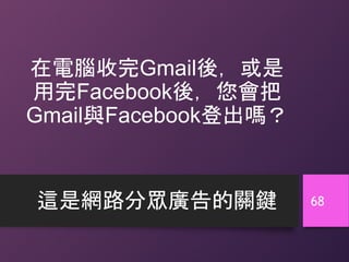 在電腦收完Gmail後，或是
用完Facebook後，您會把
Gmail與Facebook登出嗎？
這是網路分眾廣告的關鍵 68
 