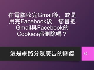 在電腦收完Gmail後，或是
用完Facebook後，您會把
Gmail與Facebook的
Cookies都刪除嗎？
這是網路分眾廣告的關鍵 69
 